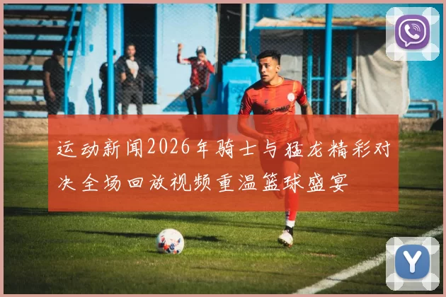 运动新闻2026年骑士与猛龙精彩对决全场回放视频重温篮球盛宴