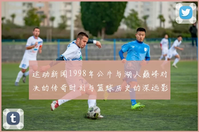 运动新闻1998年公牛与湖人巅峰对决的传奇时刻与篮球历史的深远影响