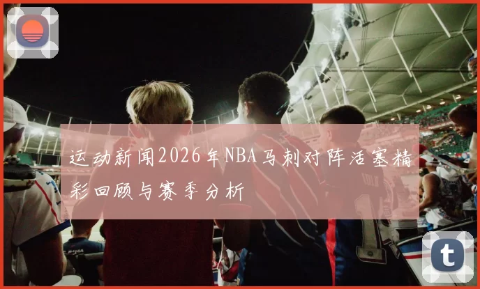 运动新闻2026年NBA马刺对阵活塞精彩回顾与赛季分析