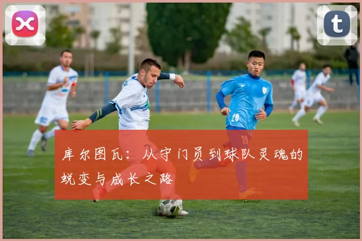 库尔图瓦：从守门员到球队灵魂的蜕变与成长之路