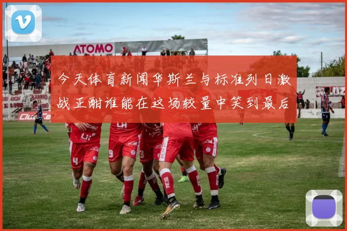 今天体育新闻华斯兰与标准列日激战正酣谁能在这场较量中笑到最后