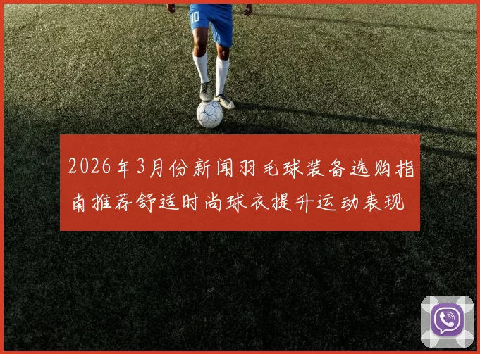 2026年3月份新闻羽毛球装备选购指南推荐舒适时尚球衣提升运动表现