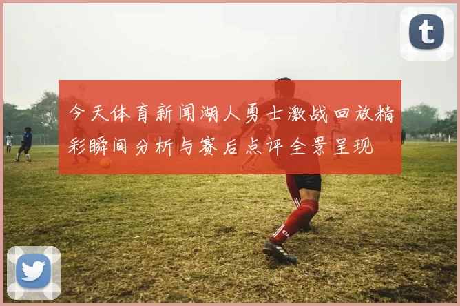 今天体育新闻湖人勇士激战回放精彩瞬间分析与赛后点评全景呈现