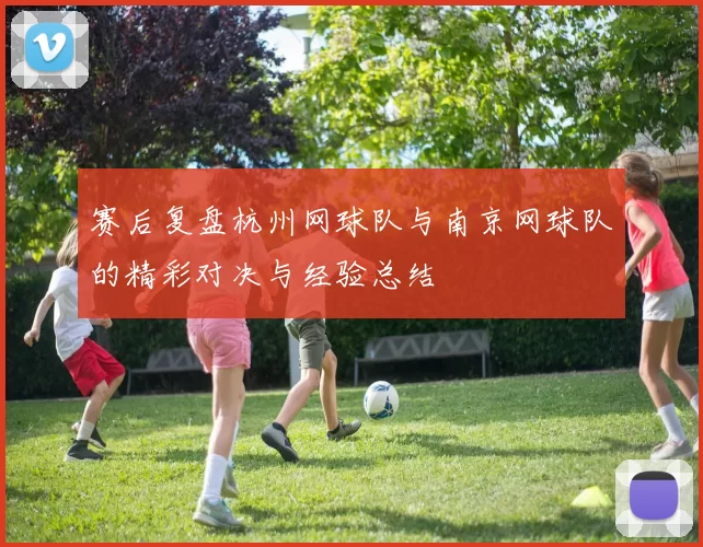 赛后复盘杭州网球队与南京网球队的精彩对决与经验总结