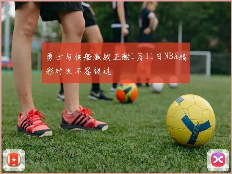 勇士与快船激战正酣1月11日NBA精彩对决不容错过